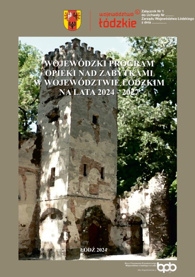 Grafika przedstawia okładkę tytułową dokumentu „Wojewódzki program opieki nad zabytkami w województwie łódzkim na lata 2024 – 2027”. Na tle okładki w kolorze khaki, w górnej części, umieszczono herb Województwa Łódzkiego, w kolorach czerwonym, złotym i czarnym. Po prawej stronie herbu znajduje się logotyp „województwo łódzkie” zapisany czerwonymi literami. Poniżej, umieszczono tytuł dokumentu: „WOJEWÓDZKI PROGRAM OPIEKI NAD ZABYTKAMI W WOJEWÓDZTWIE ŁÓDZKIM NA LATA 2024 – 2027” białymi, wielkimi literami na tle dużego stylizowanego zdjęcia przedstawiającego ruinę osiemnastowiecznej budowli - Domu Murgrabiego z efektowną wieżą z cegły i odpadającym tynkiem na tle wysokiej zieleni parku w Arkadii. W dolnej części zdjęcia, po środku, umieszczono informację o miejscu i roku opracowania: „Łódź 2024” w białym kolorze. Poniżej zdjęcia, po prawej stronie znajduje się logo Biura Planowania Regionalnego Województwa Łódzkiego oraz adres strony internetowej http://bppwl.lodzkie.pl. również w białym kolorze.