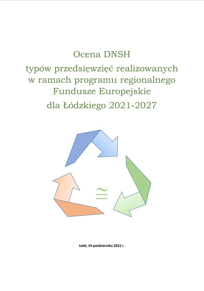 Grafika przedstawia okładkę tytułową opracowania „Ocena DNSH typów przedsięwzięć realizowanych w ramach programu Fundusze Europejskie dla Łódzkiego 2021-2027”. Na białym tle, w górnej części umieszczono, wyśrodkowany tytuł opracowania  „Ocena DNSH typów przedsięwzięć realizowanych w ramach programu Fundusze Europejskie dla Łódzkiego 2021-2027” pisane jak w zdaniu zieloną czcionką. Pod nim znajduje się grafika przedstawiająca trzy zgięte strzałki w odcieniach niebieskiego, zielonego i pomarańczowego tworząc obieg zamknięty, w którym znajduje się operator matematyczny – symbol „W przybliżeniu równy” w kolorze zielonym. Na dole strony, pośrodku, umieszczono informację o miejscu i dacie opracowania w czarnym kolorze „Łódź, 24 października 2022”
