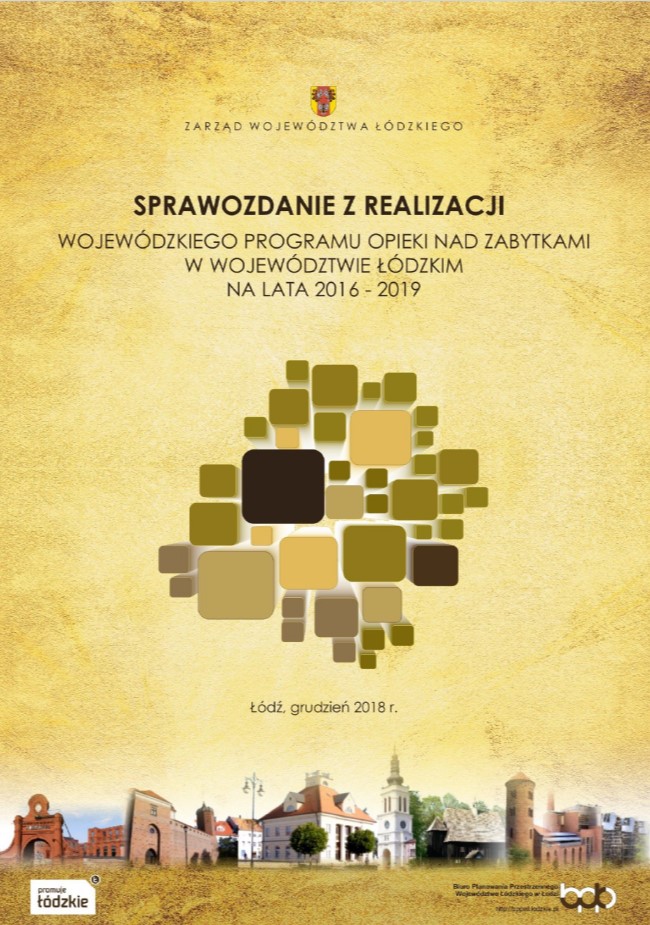 Grafika przedstawia okładkę tytułową dokumentu „Sprawozdanie z realizacji Wojewódzkiego Programu Opieki nad Zabytkami w Województwie Łódzkim na lata 2016 - 2019”. Tło okładki ma jasny, beżowo-żółty kolor z delikatną postarzaną teksturą. Przez całą stronę, na dole okładki rozciąga się kolaż z kolorowych zdjęć przedstawiający obiekty zabytkowe regionu łódzkiego. W górnej części, centralnie umieszczono herb Województwa Łódzkiego w kolorach czerwonym, złotym i czarnym a pod nim napis „Zarząd Województwa Łódzkiego”. Poniżej znajduje się tytuł opracowania „SPRAWOZDANIE Z REALIZACJI WOJEWÓDZKIEGO PROGRAMU OPIEKI NAD ZABYTKAMI W WOJEWÓDZTWIE ŁÓDZKIM NA LATA 2016 – 2019  pisane wielkimi literami w kolorze ciemnego brązu. W centralnej części umieszczono grafikę składającą się z różnej wielkości kwadratów i prostokątów w odcieniach brązu, beżu i oliwki, ułożonych w nieregularną mozaikę ułożoną w kształcie województwa łódzkiego. Poniżej grafiki umieszczono informację o miejscu i roku opracowania w ciemnobrązowym kolorze „Łódź, grudzień 2018”. Pod zdjęciami u dołu strony znajdują się logotypy: po lewej „promuje łódzkie” pisane brązową czcionką na białym tle, a po prawej stronie logo Biura Planowania Przestrzennego Województwa Łódzkiego w Łodzi” wraz z adresem strony internetowej http://bppwl.lodzkie.pl.