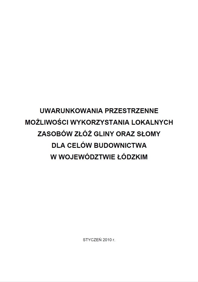 Okładka opracowania stanowi białe tło dla tytułu dokumentu: „UWARUNKOWANIA PRZESTRZENNE MOŻLIWOŚCI WYKORZYSTANIA LOKALNYCH ZASOBÓW ZŁÓŻ GLINY ORAZ SŁOMY DLA CELÓW BUDOWNICTWA W WOJEWÓDZTWIE ŁÓDZKIM”, który znajduje się w środkowej części strony, zapisany wielkimi, pogrubionymi literami, czarną czcionką, w pięciu wierszach. W dolnej części okładki, znajduje się wyśrodkowana informacja o miesiącu i roku opracowania „styczeń 2010 r.” zapisana wielkimi literami również w kolorze czarnym.